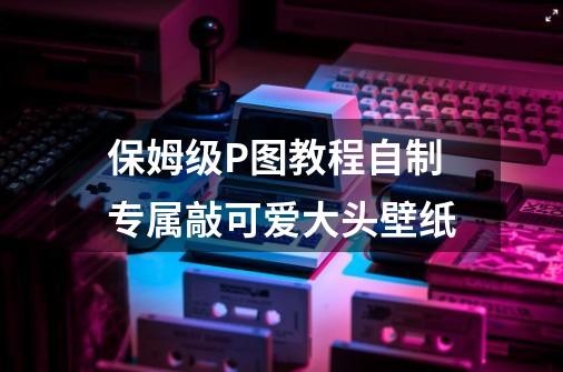 保姆级P图教程自制专属敲可爱大头壁纸-第1张-游戏信息-龙启网