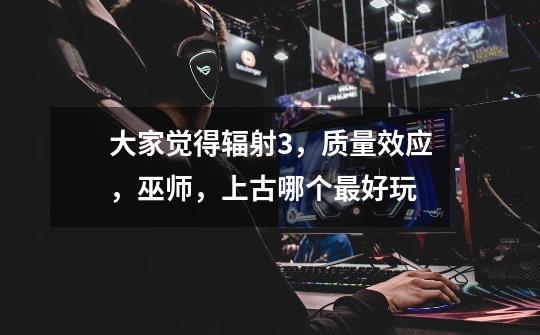 大家觉得辐射3,质量效应,巫师,上古哪个最好玩-第1张-游戏信息-龙启网