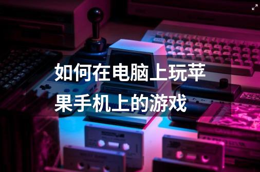 如何在电脑上玩苹果手机上的游戏-第1张-游戏信息-龙启网