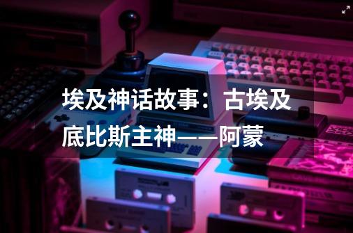 埃及神话故事:古埃及底比斯主神——阿蒙-第1张-游戏信息-龙启网