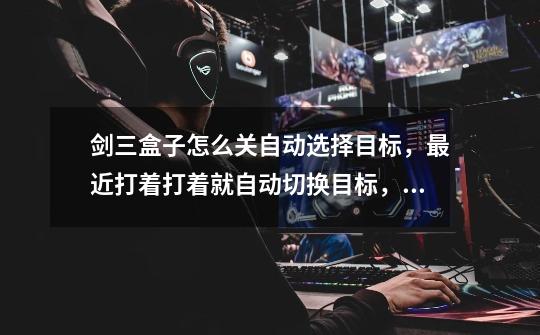 剑三盒子怎么关自动选择目标,最近打着打着就自动切换目标,这是什么情况-第1张-游戏信息-龙启网