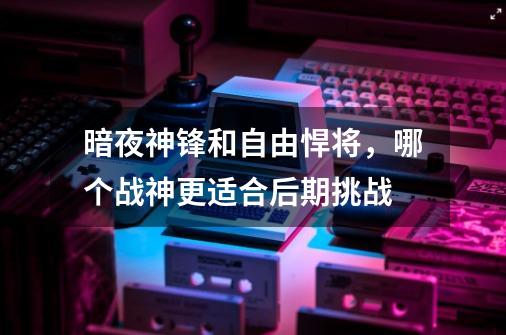 暗夜神锋和自由悍将,哪个战神更适合后期挑战-第1张-游戏信息-龙启网