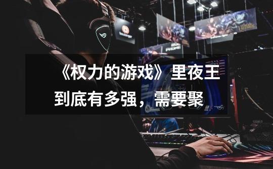 《权力的游戏》里夜王到底有多强,需要聚-第1张-游戏信息-龙启网