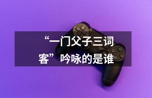 “一门父子三词客”吟咏的是谁-第1张-游戏信息-龙启网