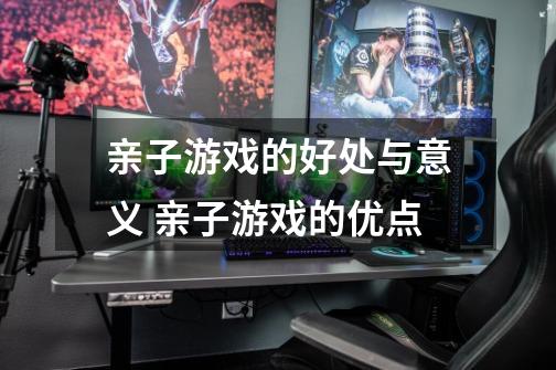 亲子游戏的好处与意义 亲子游戏的优点-第1张-游戏信息-龙启网