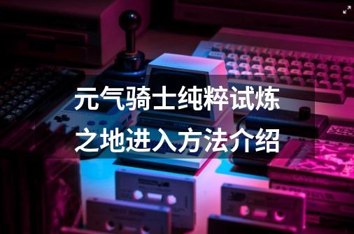 元气骑士纯粹试炼之地进入方法介绍-第1张-游戏信息-龙启网