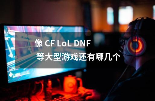 像 CF LoL DNF 等大型游戏还有哪几个-第1张-游戏信息-龙启网