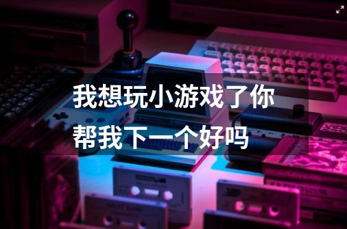 我想玩小游戏了你帮我下一个好吗-第1张-游戏信息-龙启网