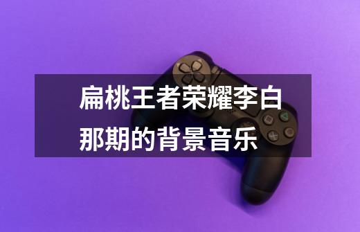 扁桃王者荣耀李白那期的背景音乐-第1张-游戏信息-龙启网