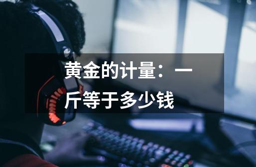 黄金的计量：一斤等于多少钱-第1张-游戏信息-龙启网