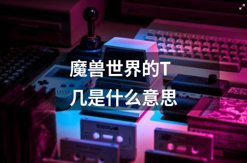 魔兽世界的T几是什么意思-第1张-游戏信息-龙启网