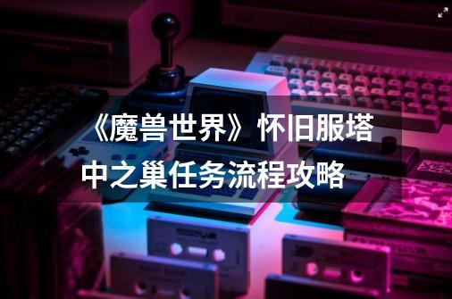 《魔兽世界》怀旧服塔中之巢任务流程攻略-第1张-游戏信息-龙启网