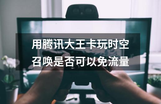 用腾讯大王卡玩时空召唤是否可以免流量-第1张-游戏信息-龙启网