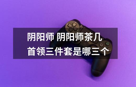 阴阳师 阴阳师茶几首领三件套是哪三个-第1张-游戏信息-龙启网