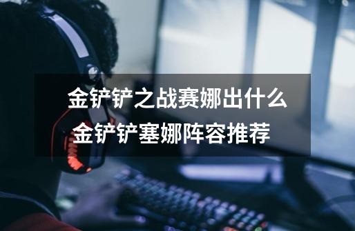 金铲铲之战赛娜出什么 金铲铲塞娜阵容推荐-第1张-游戏信息-龙启网