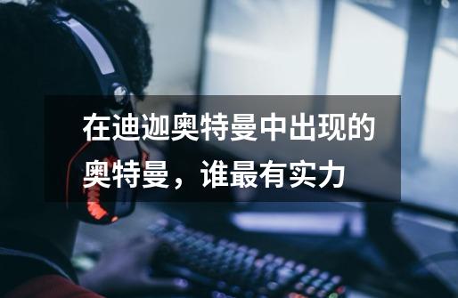 在迪迦奥特曼中出现的奥特曼,谁最有实力-第1张-游戏信息-龙启网