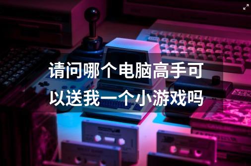 请问哪个电脑高手可以送我一个小游戏吗-第1张-游戏信息-龙启网