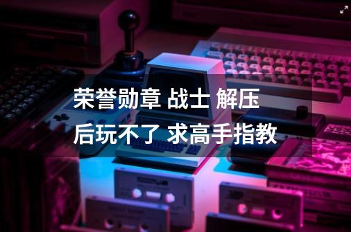 荣誉勋章 战士 解压后玩不了 求高手指教-第1张-游戏信息-龙启网