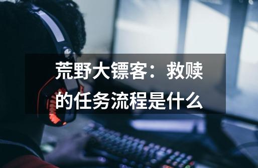 荒野大镖客:救赎的任务流程是什么-第1张-游戏信息-龙启网