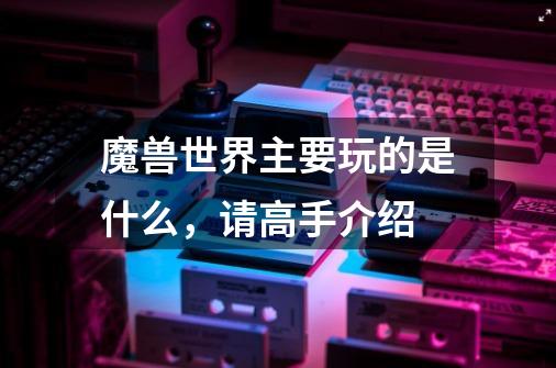 魔兽世界主要玩的是什么,请高手介绍-第1张-游戏信息-龙启网