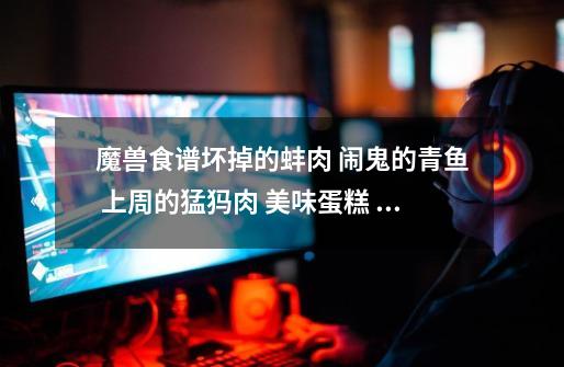 魔兽食谱坏掉的蚌肉 闹鬼的青鱼 上周的猛犸肉 美味蛋糕 还有美味巧克力蛋糕怎么获得-第1张-游戏信息-龙启网