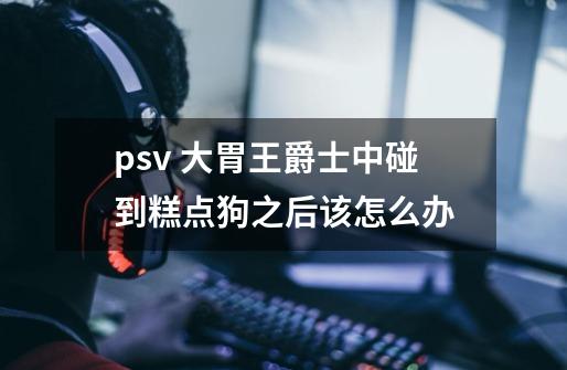 psv 大胃王爵士中碰到糕点狗之后该怎么办-第1张-游戏信息-龙启网