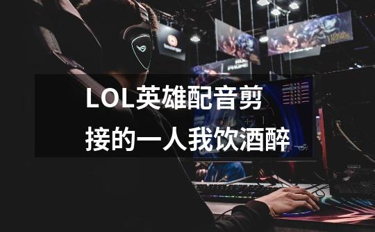 LOL英雄配音剪接的一人我饮酒醉-第1张-游戏信息-龙启网