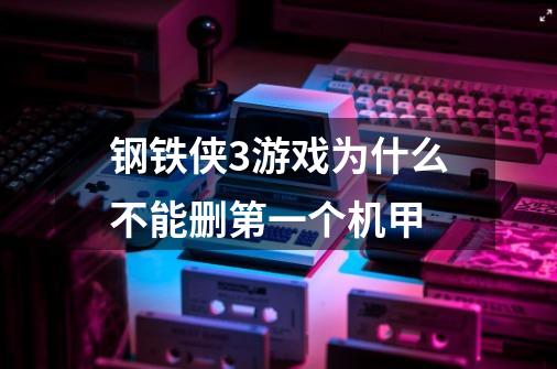 钢铁侠3游戏为什么不能删第一个机甲-第1张-游戏信息-龙启网