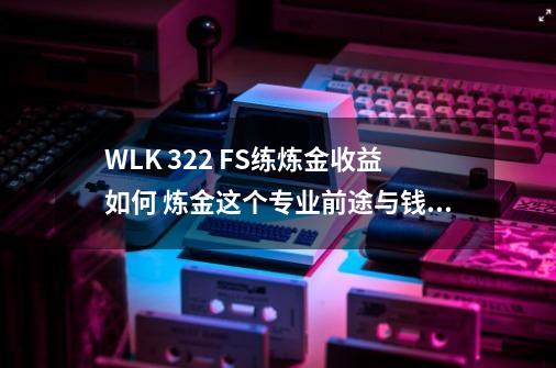 WLK 3.22 FS练炼金收益如何 炼金这个专业前途与钱途怎么样-第1张-游戏信息-龙启网