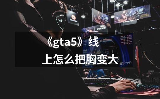《gta5》线上怎么把胸变大-第1张-游戏信息-龙启网