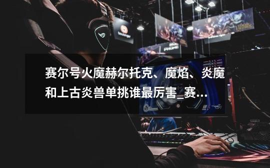 赛尔号火魔赫尔托克、魔焰、炎魔和上古炎兽单挑谁最厉害_赛尔号炎魔怎么打-第1张-游戏信息-龙启网