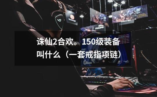 诛仙2合欢。150级装备叫什么(一套+戒指+项链)-第1张-游戏信息-龙启网