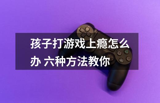 孩子打游戏上瘾怎么办 六种方法教你-第1张-游戏信息-龙启网