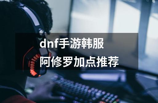 dnf手游韩服阿修罗加点推荐-第1张-游戏信息-龙启网