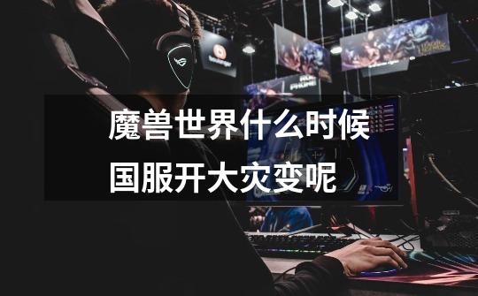 魔兽世界什么时候国服开大灾变呢-第1张-游戏信息-龙启网