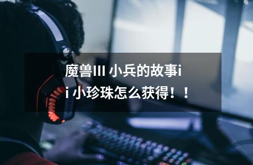魔兽III 小兵的故事ii 小珍珠怎么获得！！-第1张-游戏信息-龙启网
