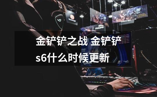 金铲铲之战 金铲铲s6什么时候更新-第1张-游戏信息-龙启网