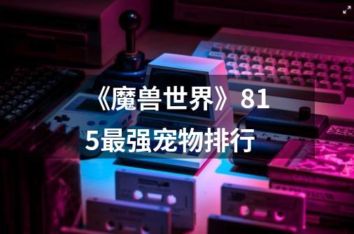 《魔兽世界》8.15最强宠物排行-第1张-游戏信息-龙启网