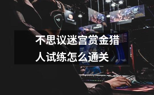 不思议迷宫赏金猎人试练怎么通关-第1张-游戏信息-龙启网