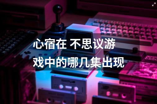 心宿在 不思议游戏中的哪几集出现-第1张-游戏信息-龙启网
