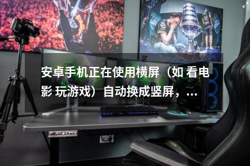 安卓手机正在使用横屏(如 看电影 玩游戏)自动换成竖屏,手机 自动-第1张-游戏信息-龙启网