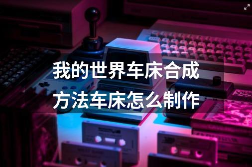 我的世界车床合成方法车床怎么制作-第1张-游戏信息-龙启网