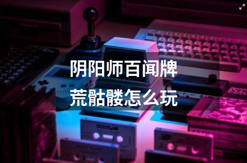 阴阳师百闻牌荒骷髅怎么玩-第1张-游戏信息-龙启网
