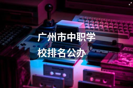 广州市中职学校排名公办-第1张-游戏信息-龙启网