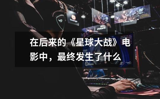 在后来的《星球大战》电影中,最终发生了什么-第1张-游戏信息-龙启网