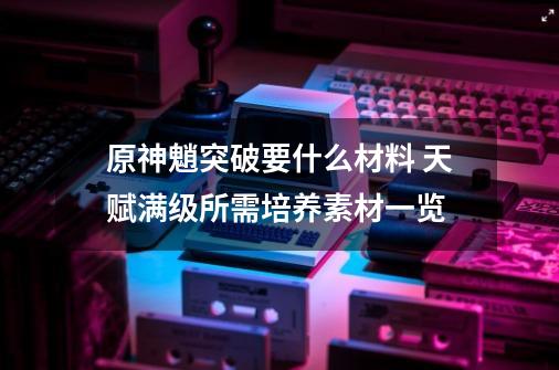 原神魈突破要什么材料 天赋满级所需培养素材一览-第1张-游戏信息-龙启网