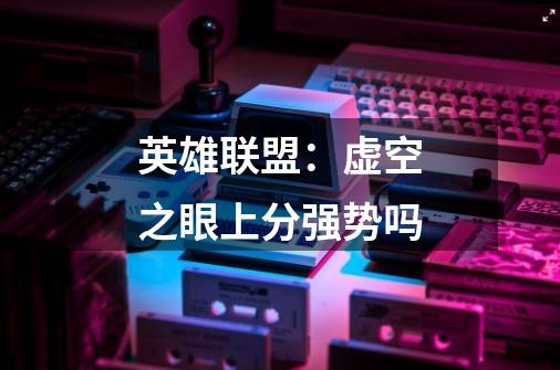 英雄联盟:虚空之眼上分强势吗-第1张-游戏信息-龙启网