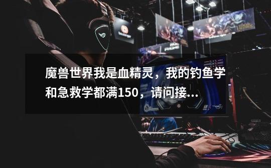 魔兽世界我是血精灵,我的钓鱼学和急救学都满150,请问接下来去哪训练-第1张-游戏信息-龙启网