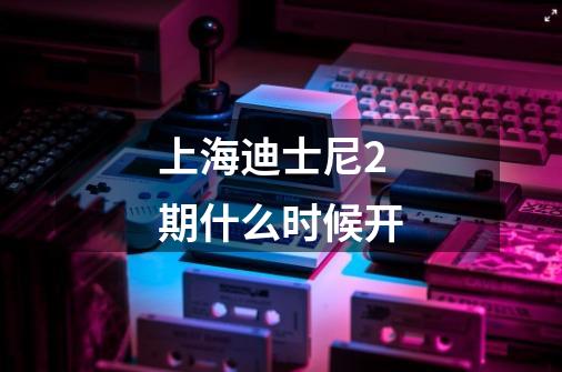 上海迪士尼2期什么时候开-第1张-游戏信息-龙启网