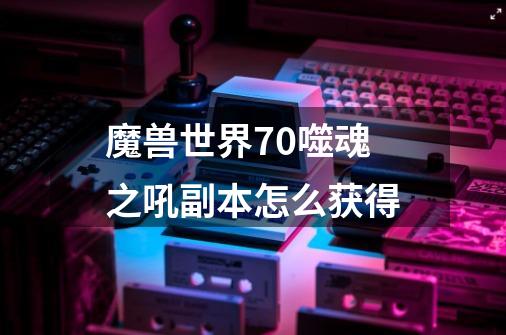 魔兽世界7.0噬魂之吼副本怎么获得-第1张-游戏信息-龙启网